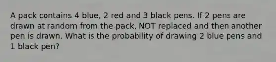 A pack contains 4 blue, 2 red and 3 black pens. If 2 pens are drawn at random from the pack, NOT replaced and then another pen is drawn. What is the probability of drawing 2 blue pens and 1 black pen?