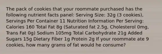 The pack of cookies that your roommate purchased has the following nutrient facts panel: Serving Size: 32g (3 cookies), Servings Per Container 11 Nutrition Information Per Serving: Calories 160 Total Fat 8g (Saturated fat 2.5g, Cholesterol 0mg, Trans Fat 0g) Sodium 105mg Total Carbohydrate 21g Added Sugars 15g Dietary Fiber 1g Protein 2g If your roommate ate 9 cookies, how many grams of fat would he consume?