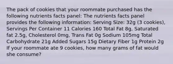 The pack of cookies that your roommate purchased has the following nutrients facts panel: The nutrients facts panel provides the following information: Serving Size: 32g (3 cookies), Servings Per Container 11 Calories 160 Total Fat 8g, Saturated fat 2.5g, Cholesterol 0mg, Trans Fat 0g Sodium 105mg Total Carbohydrate 21g Added Sugars 15g Dietary Fiber 1g Protein 2g If your roommate ate 9 cookies, how many grams of fat would she consume?