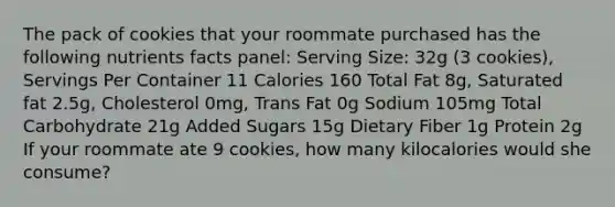 The pack of cookies that your roommate purchased has the following nutrients facts panel: Serving Size: 32g (3 cookies), Servings Per Container 11 Calories 160 Total Fat 8g, Saturated fat 2.5g, Cholesterol 0mg, Trans Fat 0g Sodium 105mg Total Carbohydrate 21g Added Sugars 15g Dietary Fiber 1g Protein 2g If your roommate ate 9 cookies, how many kilocalories would she consume?