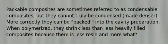 Packable composites are sometimes referred to as condensable composites, but they cannot truly be condensed (made denser). More correctly they can be "packed'" into the cavity preparation. When polymerized, they shrink less than less heavily filled composites because there is less resin and more what?