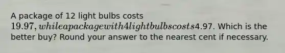 A package of 12 light bulbs costs 19.97, while a package with 4 light bulbs costs4.97. Which is the better buy? Round your answer to the nearest cent if necessary.