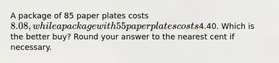 A package of 85 paper plates costs 8.08, while a package with 55 paper plates costs4.40. Which is the better buy? Round your answer to the nearest cent if necessary.