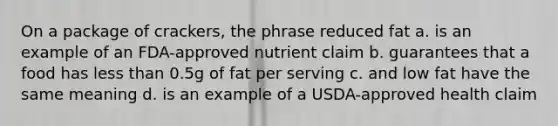 On a package of crackers, the phrase reduced fat a. is an example of an FDA-approved nutrient claim b. guarantees that a food has less than 0.5g of fat per serving c. and low fat have the same meaning d. is an example of a USDA-approved health claim