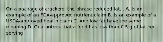 On a package of crackers, the phrase reduced fat... A. Is an example of an FDA-approved nutrient claim B. Is an example of a USDA-approved health claim C. And low fat have the same meaning D. Guarantees that a food has less than 0.5 g of fat per serving