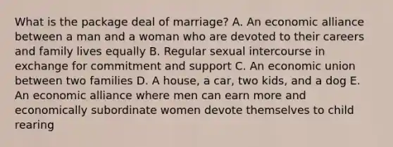 What is the package deal of marriage? A. An economic alliance between a man and a woman who are devoted to their careers and family lives equally B. Regular sexual intercourse in exchange for commitment and support C. An economic union between two families D. A house, a car, two kids, and a dog E. An economic alliance where men can earn more and economically subordinate women devote themselves to child rearing