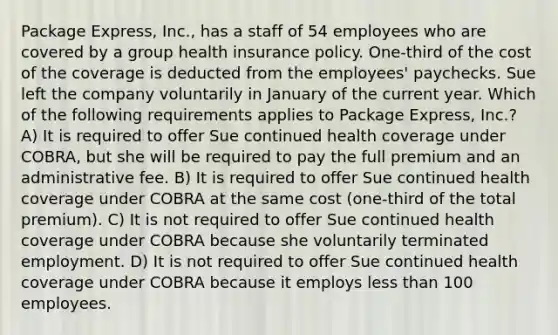 Package Express, Inc., has a staff of 54 employees who are covered by a group health insurance policy. One-third of the cost of the coverage is deducted from the employees' paychecks. Sue left the company voluntarily in January of the current year. Which of the following requirements applies to Package Express, Inc.? A) It is required to offer Sue continued health coverage under COBRA, but she will be required to pay the full premium and an administrative fee. B) It is required to offer Sue continued health coverage under COBRA at the same cost (one-third of the total premium). C) It is not required to offer Sue continued health coverage under COBRA because she voluntarily terminated employment. D) It is not required to offer Sue continued health coverage under COBRA because it employs <a href='https://www.questionai.com/knowledge/k7BtlYpAMX-less-than' class='anchor-knowledge'>less than</a> 100 employees.