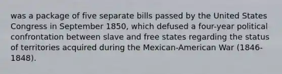 was a package of five separate bills passed by the United States Congress in September 1850, which defused a four-year political confrontation between slave and free states regarding the status of territories acquired during the Mexican-American War (1846-1848).