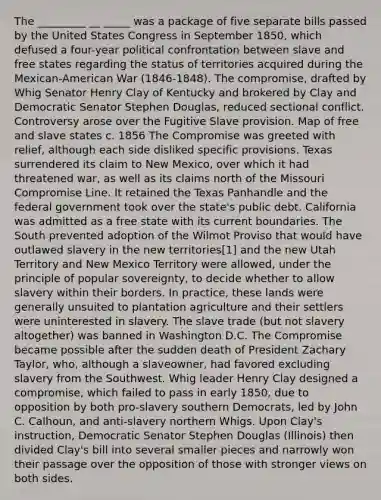 The _________ __ _____ was a package of five separate bills passed by the United States Congress in September 1850, which defused a four-year political confrontation between slave and free states regarding the status of territories acquired during the Mexican-American War (1846-1848). The compromise, drafted by Whig Senator Henry Clay of Kentucky and brokered by Clay and Democratic Senator Stephen Douglas, reduced sectional conflict. Controversy arose over the Fugitive Slave provision. Map of free and slave states c. 1856 The Compromise was greeted with relief, although each side disliked specific provisions. Texas surrendered its claim to New Mexico, over which it had threatened war, as well as its claims north of the Missouri Compromise Line. It retained the Texas Panhandle and the federal government took over the state's public debt. California was admitted as a free state with its current boundaries. The South prevented adoption of the Wilmot Proviso that would have outlawed slavery in the new territories[1] and the new Utah Territory and New Mexico Territory were allowed, under the principle of popular sovereignty, to decide whether to allow slavery within their borders. In practice, these lands were generally unsuited to plantation agriculture and their settlers were uninterested in slavery. The slave trade (but not slavery altogether) was banned in Washington D.C. The Compromise became possible after the sudden death of President Zachary Taylor, who, although a slaveowner, had favored excluding slavery from the Southwest. Whig leader Henry Clay designed a compromise, which failed to pass in early 1850, due to opposition by both pro-slavery southern Democrats, led by John C. Calhoun, and anti-slavery northern Whigs. Upon Clay's instruction, Democratic Senator Stephen Douglas (Illinois) then divided Clay's bill into several smaller pieces and narrowly won their passage over the opposition of those with stronger views on both sides.