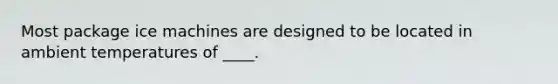 Most package ice machines are designed to be located in ambient temperatures of ____.