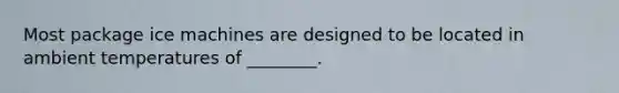 Most package ice machines are designed to be located in ambient temperatures of ________.