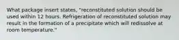 What package insert states, "reconstituted solution should be used within 12 hours. Refrigeration of reconstituted solution may result in the formation of a precipitate which will redissolve at room temperature."