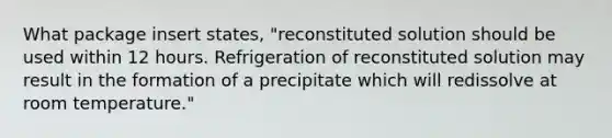 What package insert states, "reconstituted solution should be used within 12 hours. Refrigeration of reconstituted solution may result in the formation of a precipitate which will redissolve at room temperature."