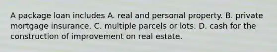 A package loan includes A. real and personal property. B. private mortgage insurance. C. multiple parcels or lots. D. cash for the construction of improvement on real estate.