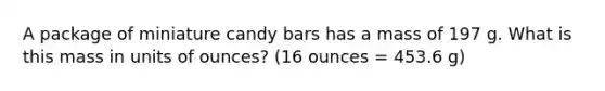 A package of miniature candy bars has a mass of 197 g. What is this mass in units of ounces? (16 ounces = 453.6 g)