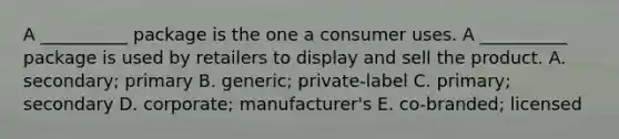 A __________ package is the one a consumer uses. A __________ package is used by retailers to display and sell the product. A. secondary; primary B. generic; private-label C. primary; secondary D. corporate; manufacturer's E. co-branded; licensed