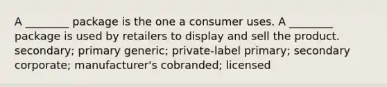 A ________ package is the one a consumer uses. A ________ package is used by retailers to display and sell the product. secondary; primary generic; private-label primary; secondary corporate; manufacturer's cobranded; licensed