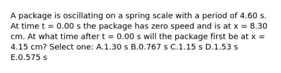 A package is oscillating on a spring scale with a period of 4.60 s. At time t = 0.00 s the package has zero speed and is at x = 8.30 cm. At what time after t = 0.00 s will the package first be at x = 4.15 cm? Select one: A.1.30 s B.0.767 s C.1.15 s D.1.53 s E.0.575 s