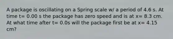 A package is oscillating on a Spring scale w/ a period of 4.6 s. At time t= 0.00 s the package has zero speed and is at x= 8.3 cm. At what time after t= 0.0s will the package first be at x= 4.15 cm?