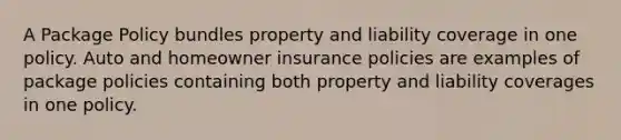 A Package Policy bundles property and liability coverage in one policy. Auto and homeowner insurance policies are examples of package policies containing both property and liability coverages in one policy.