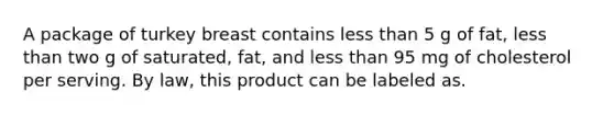 A package of turkey breast contains less than 5 g of fat, less than two g of saturated, fat, and less than 95 mg of cholesterol per serving. By law, this product can be labeled as.