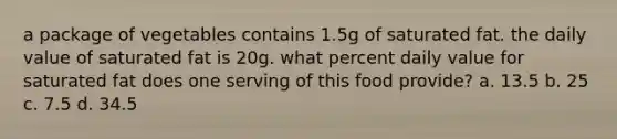 a package of vegetables contains 1.5g of saturated fat. the daily value of saturated fat is 20g. what percent daily value for saturated fat does one serving of this food provide? a. 13.5 b. 25 c. 7.5 d. 34.5