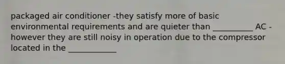 packaged air conditioner -they satisfy more of basic environmental requirements and are quieter than __________ AC -however they are still noisy in operation due to the compressor located in the ____________