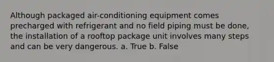 Although packaged air-conditioning equipment comes precharged with refrigerant and no field piping must be done, the installation of a rooftop package unit involves many steps and can be very dangerous. a. True b. False