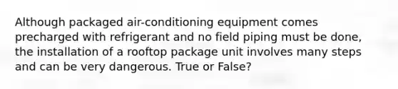 Although packaged air-conditioning equipment comes precharged with refrigerant and no field piping must be done, the installation of a rooftop package unit involves many steps and can be very dangerous. True or False?