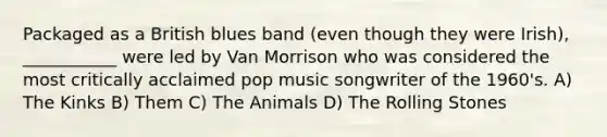 Packaged as a British blues band (even though they were Irish), ___________ were led by Van Morrison who was considered the most critically acclaimed pop music songwriter of the 1960's. A) The Kinks B) Them C) The Animals D) The Rolling Stones