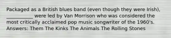 Packaged as a British blues band (even though they were Irish), ___________ were led by Van Morrison who was considered the most critically acclaimed pop music songwriter of the 1960's. Answers: Them The Kinks The Animals The Rolling Stones