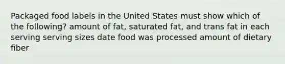 Packaged food labels in the United States must show which of the following? amount of fat, saturated fat, and trans fat in each serving serving sizes date food was processed amount of dietary fiber