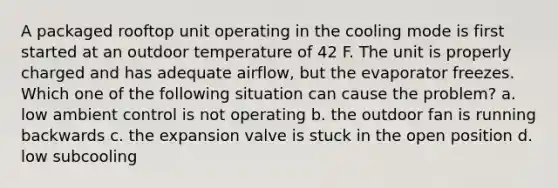 A packaged rooftop unit operating in the cooling mode is first started at an outdoor temperature of 42 F. The unit is properly charged and has adequate airflow, but the evaporator freezes. Which one of the following situation can cause the problem? a. low ambient control is not operating b. the outdoor fan is running backwards c. the expansion valve is stuck in the open position d. low subcooling