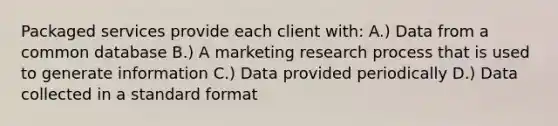 Packaged services provide each client with: A.) Data from a common database B.) A marketing research process that is used to generate information C.) Data provided periodically D.) Data collected in a standard format