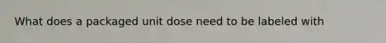 What does a packaged unit dose need to be labeled with