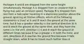 Packages A and B are dropped from the same height simultaneously. Package A is dropped from an airplane that is flying due east at constant speed. Package B is dropped from rest from a helicopter hovering in a stationary position above the ground. Ignoring air friction effects, which of the following statements is true? a) A and B reach the ground at the same time, but B has a greater velocity in the vertical direction b) A and B reach the ground at the same time, and they have the same v in the vert. direction c) A and B reach the ground at different times because B has a greater v in both the horiz. and vert. directions d) A reaches the ground first because it falls straight down, while B has to travel much further than A