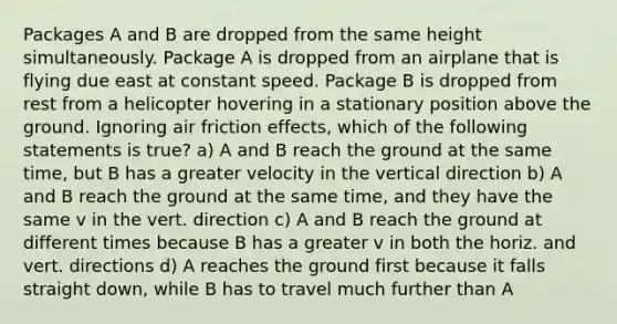 Packages A and B are dropped from the same height simultaneously. Package A is dropped from an airplane that is flying due east at constant speed. Package B is dropped from rest from a helicopter hovering in a stationary position above the ground. Ignoring air friction effects, which of the following statements is true? a) A and B reach the ground at the same time, but B has a greater velocity in the vertical direction b) A and B reach the ground at the same time, and they have the same v in the vert. direction c) A and B reach the ground at different times because B has a greater v in both the horiz. and vert. directions d) A reaches the ground first because it falls straight down, while B has to travel much further than A