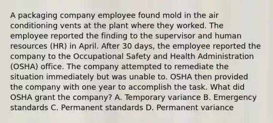 A packaging company employee found mold in the air conditioning vents at the plant where they worked. The employee reported the finding to the supervisor and human resources (HR) in April. After 30 days, the employee reported the company to the Occupational Safety and Health Administration (OSHA) office. The company attempted to remediate the situation immediately but was unable to. OSHA then provided the company with one year to accomplish the task. What did OSHA grant the company? A. Temporary variance B. Emergency standards C. Permanent standards D. Permanent variance