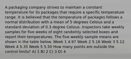 A packaging company strives to maintain a constant temperature for its packages that require a specific temperature range. It is believed that the temperature of packages follows a normal distribution with a mean of 5 degrees Celsius and a standard deviation of 0.3 degree Celsius. Inspectors take weekly samples for five weeks of eight randomly selected boxes and report their temperatures. The five weekly sample means are shown in the table below. Week 1 4.97 Week 2 5.16 Week 3 5.12 Week 4 5.35 Week 5 5.50 How many points are outside the control limits? A) 1 B) 2 C) 3 D) 4