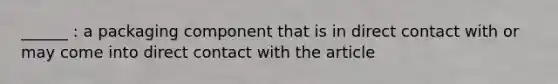 ______ : a packaging component that is in direct contact with or may come into direct contact with the article