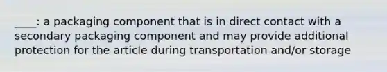 ____: a packaging component that is in direct contact with a secondary packaging component and may provide additional protection for the article during transportation and/or storage