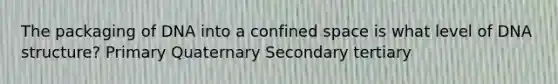 The packaging of DNA into a confined space is what level of DNA structure? Primary Quaternary Secondary tertiary