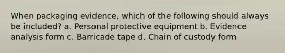 When packaging evidence, which of the following should always be included? a. Personal protective equipment b. Evidence analysis form c. Barricade tape d. Chain of custody form