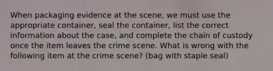 When packaging evidence at the scene, we must use the appropriate container, seal the container, list the correct information about the case, and complete the chain of custody once the item leaves the crime scene. What is wrong with the following item at the crime scene? (bag with staple seal)