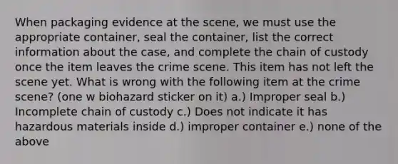 When packaging evidence at the scene, we must use the appropriate container, seal the container, list the correct information about the case, and complete the chain of custody once the item leaves the crime scene. This item has not left the scene yet. What is wrong with the following item at the crime scene? (one w biohazard sticker on it) a.) Improper seal b.) Incomplete chain of custody c.) Does not indicate it has hazardous materials inside d.) improper container e.) none of the above