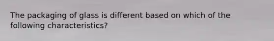 The packaging of glass is different based on which of the following characteristics?