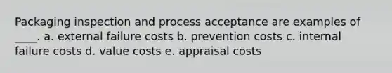 Packaging inspection and process acceptance are examples of ____. a. external failure costs b. prevention costs c. internal failure costs d. value costs e. appraisal costs