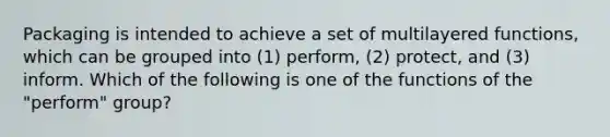 Packaging is intended to achieve a set of multilayered functions, which can be grouped into (1) perform, (2) protect, and (3) inform. Which of the following is one of the functions of the "perform" group?