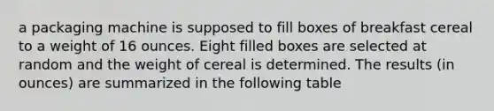 a packaging machine is supposed to fill boxes of breakfast cereal to a weight of 16 ounces. Eight filled boxes are selected at random and the weight of cereal is determined. The results (in ounces) are summarized in the following table