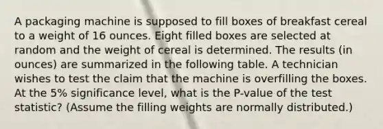 A packaging machine is supposed to fill boxes of breakfast cereal to a weight of 16 ounces. Eight filled boxes are selected at random and the weight of cereal is determined. The results (in ounces) are summarized in the following table. A technician wishes to test the claim that the machine is overfilling the boxes. At the 5% significance level, what is the P-value of the test statistic? (Assume the filling weights are normally distributed.)